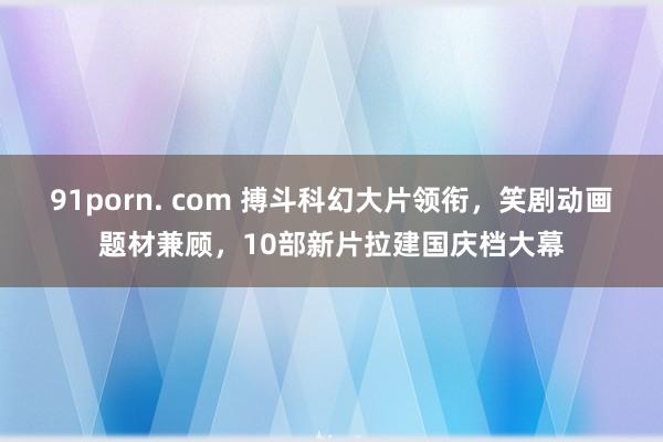91porn. com 搏斗科幻大片领衔，笑剧动画题材兼顾，10部新片拉建国庆档大幕