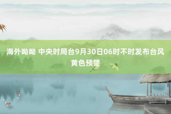 海外呦呦 中央时局台9月30日06时不时发布台风黄色预警