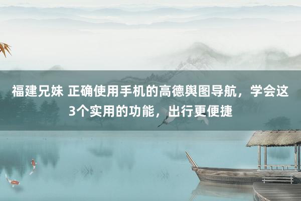 福建兄妹 正确使用手机的高德舆图导航，学会这3个实用的功能，出行更便捷