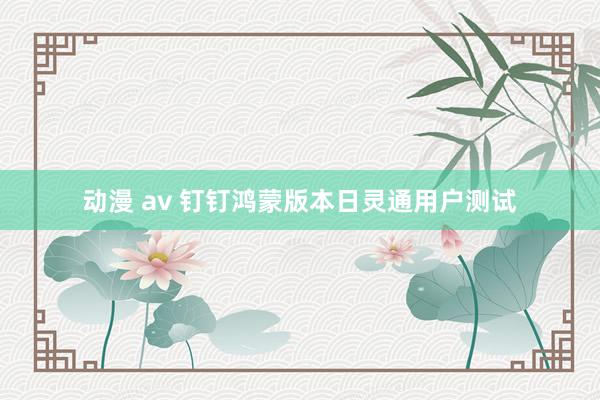 动漫 av 钉钉鸿蒙版本日灵通用户测试