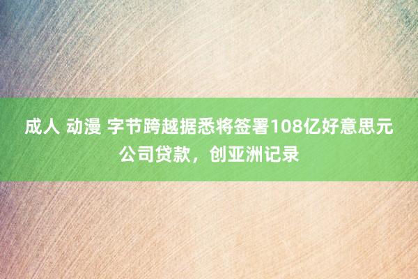 成人 动漫 字节跨越据悉将签署108亿好意思元公司贷款，创亚洲记录
