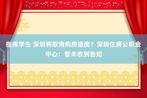指挥学生 深圳将取消购房适度？深圳住房公积金中心：暂未收到告知