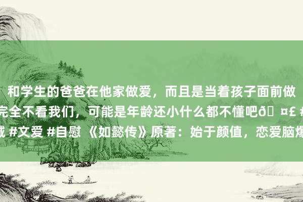 和学生的爸爸在他家做爱，而且是当着孩子面前做爱，太刺激了，孩子完全不看我们，可能是年龄还小什么都不懂吧🤣 #同城 #文爱 #自慰 《如懿传》原著：始于颜值，恋爱脑爆棚的意欢，被令妃一招致命