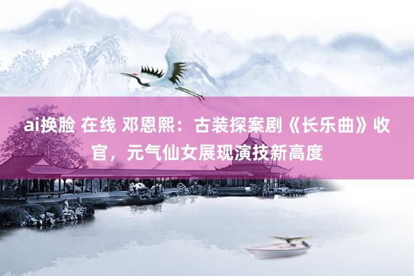 ai换脸 在线 邓恩熙：古装探案剧《长乐曲》收官，元气仙女展现演技新高度