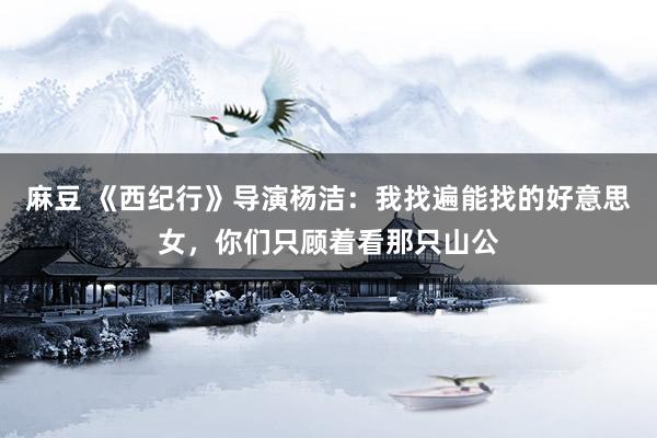麻豆 《西纪行》导演杨洁：我找遍能找的好意思女，你们只顾着看那只山公