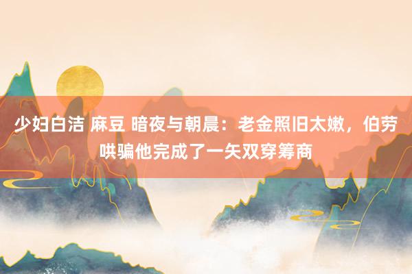 少妇白洁 麻豆 暗夜与朝晨：老金照旧太嫩，伯劳哄骗他完成了一矢双穿筹商