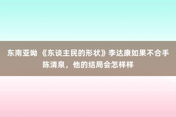 东南亚呦 《东谈主民的形状》李达康如果不合手陈清泉，他的结局会怎样样
