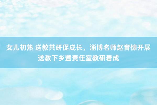 女儿初熟 送教共研促成长，淄博名师赵育慷开展送教下乡暨责任室教研看成