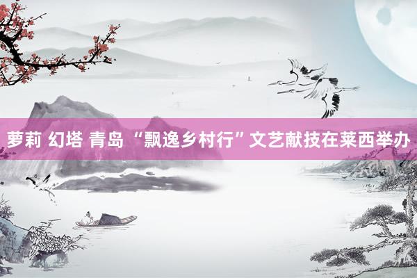 萝莉 幻塔 青岛 “飘逸乡村行”文艺献技在莱西举办