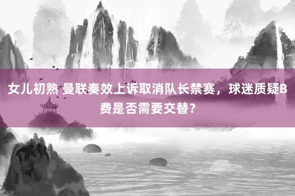 女儿初熟 曼联奏效上诉取消队长禁赛，球迷质疑B费是否需要交替？