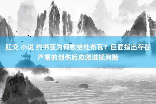 肛交 小说 约书亚为何败给杜布瓦？巨匠指出存在严重的创伤后应激滋扰问题