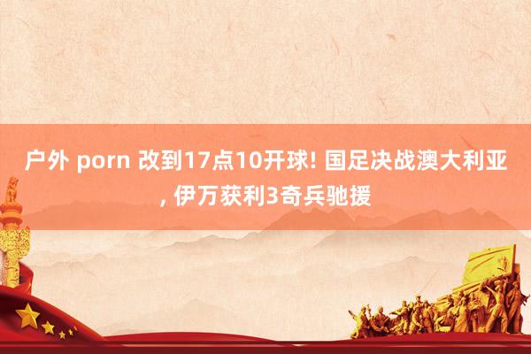 户外 porn 改到17点10开球! 国足决战澳大利亚， 伊万获利3奇兵驰援