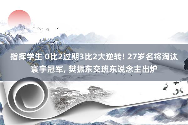 指挥学生 0比2过期3比2大逆转! 27岁名将淘汰寰宇冠军， 樊振东交班东说念主出炉