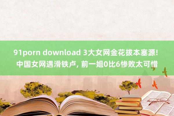91porn download 3大女网金花拔本塞源! 中国女网遇滑铁卢， 前一姐0比6惨败太可惜
