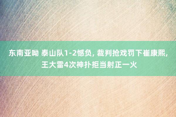 东南亚呦 泰山队1-2憾负， 裁判抢戏罚下崔康熙， 王大雷4次神扑拒当射正一火