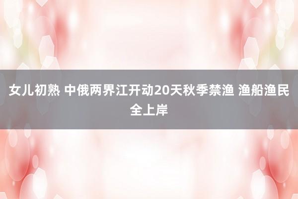 女儿初熟 中俄两界江开动20天秋季禁渔 渔船渔民全上岸