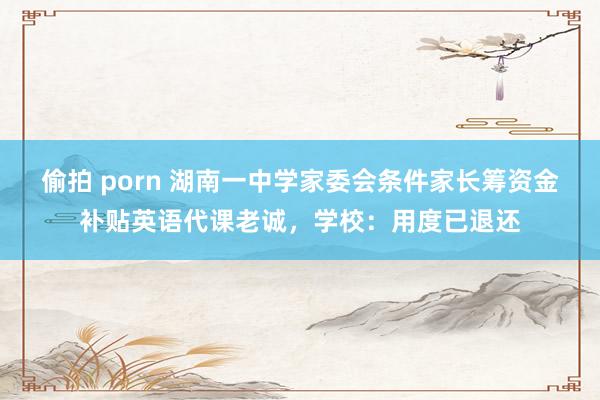 偷拍 porn 湖南一中学家委会条件家长筹资金补贴英语代课老诚，学校：用度已退还