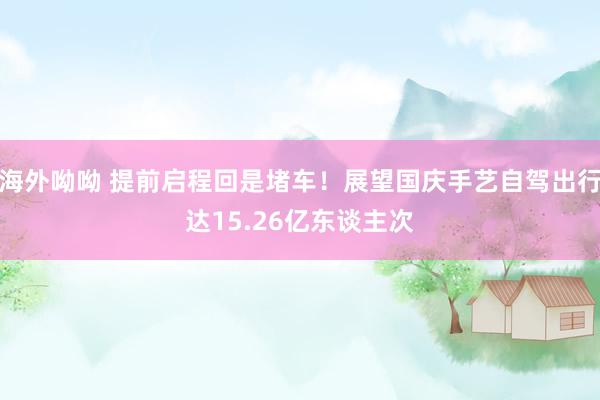 海外呦呦 提前启程回是堵车！展望国庆手艺自驾出行达15.26亿东谈主次