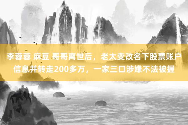 李蓉蓉 麻豆 哥哥离世后，老太变改名下股票账户信息并转走200多万，一家三口涉嫌不法被握