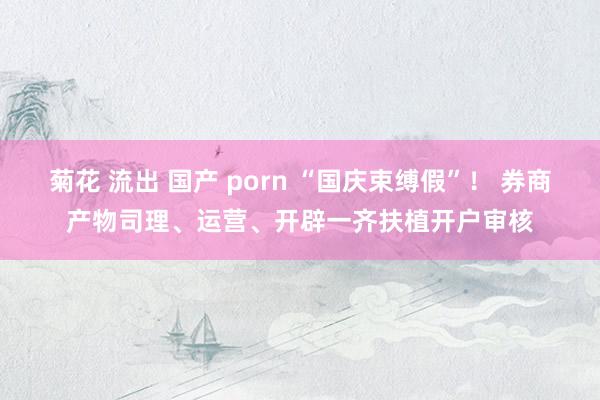 菊花 流出 国产 porn “国庆束缚假”！ 券商产物司理、运营、开辟一齐扶植开户审核