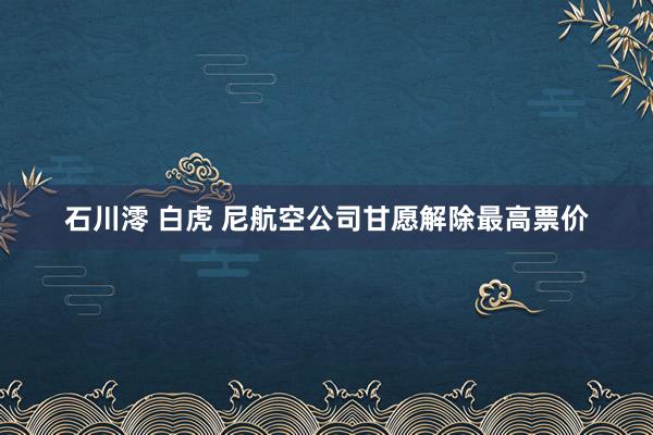 石川澪 白虎 尼航空公司甘愿解除最高票价