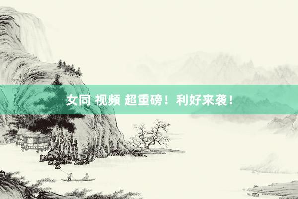 女同 视频 超重磅！利好来袭！