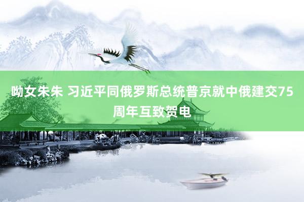 呦女朱朱 习近平同俄罗斯总统普京就中俄建交75周年互致贺电