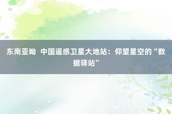 东南亚呦  中国遥感卫星大地站：仰望星空的“数据驿站”