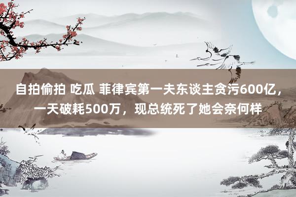 自拍偷拍 吃瓜 菲律宾第一夫东谈主贪污600亿，一天破耗500万，现总统死了她会奈何样