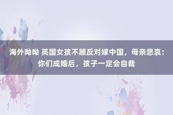 海外呦呦 英国女孩不顾反对嫁中国，母亲悲哀：你们成婚后，孩子一定会自裁