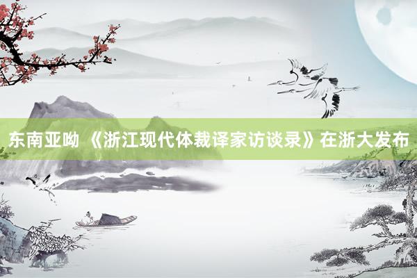 东南亚呦 《浙江现代体裁译家访谈录》在浙大发布