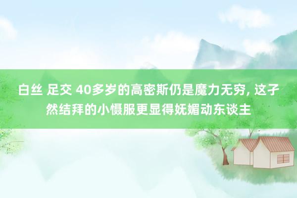 白丝 足交 40多岁的高密斯仍是魔力无穷， 这孑然结拜的小慑服更显得妩媚动东谈主