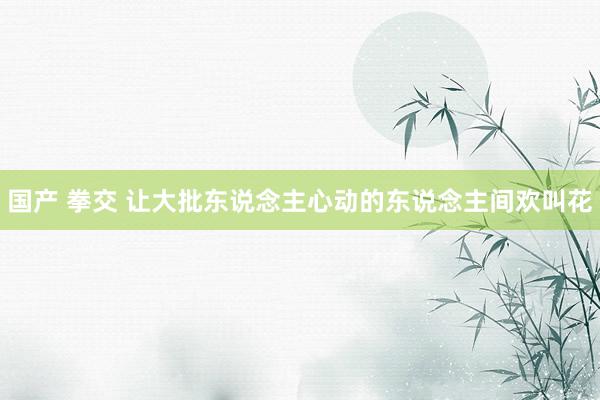 国产 拳交 让大批东说念主心动的东说念主间欢叫花