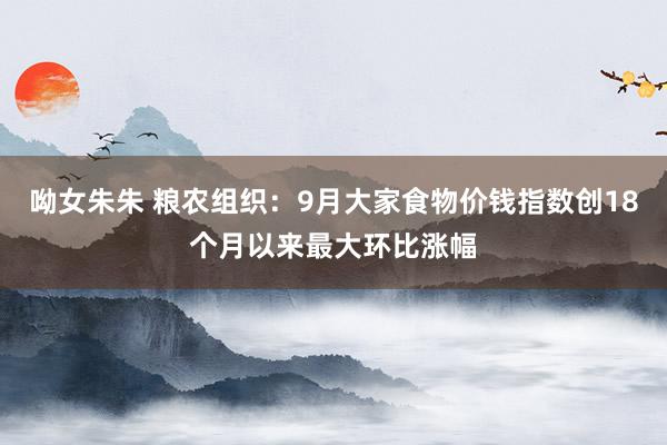 呦女朱朱 粮农组织：9月大家食物价钱指数创18个月以来最大环比涨幅