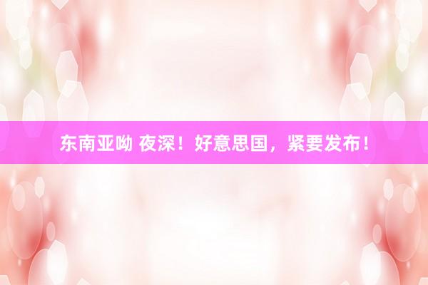东南亚呦 夜深！好意思国，紧要发布！