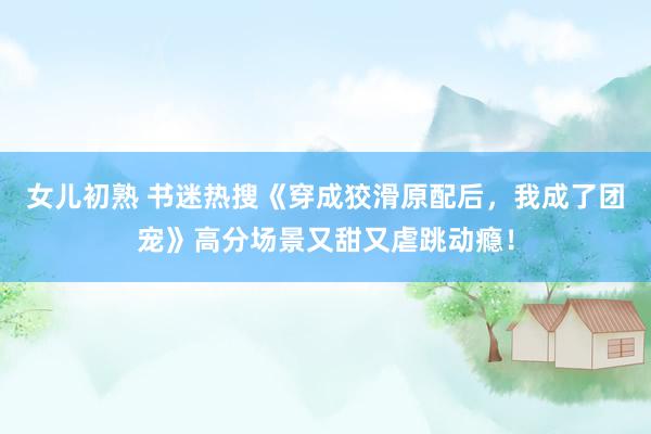 女儿初熟 书迷热搜《穿成狡滑原配后，我成了团宠》高分场景又甜又虐跳动瘾！