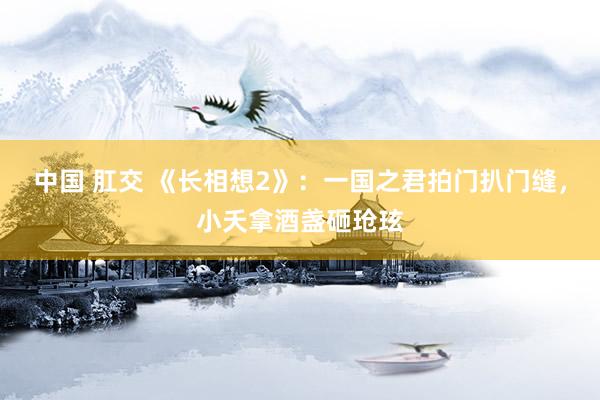 中国 肛交 《长相想2》：一国之君拍门扒门缝，小夭拿酒盏砸玱玹
