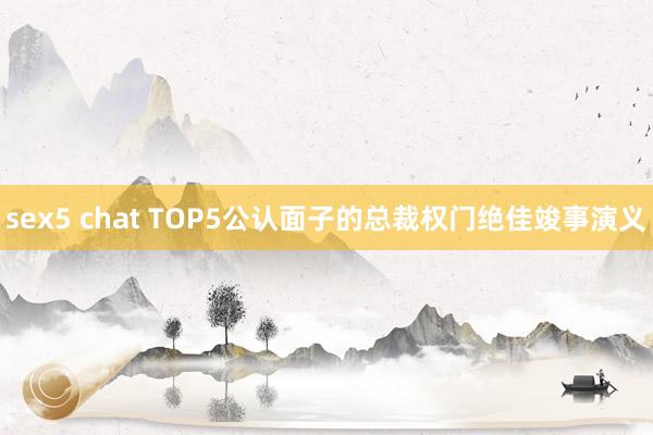 sex5 chat TOP5公认面子的总裁权门绝佳竣事演义