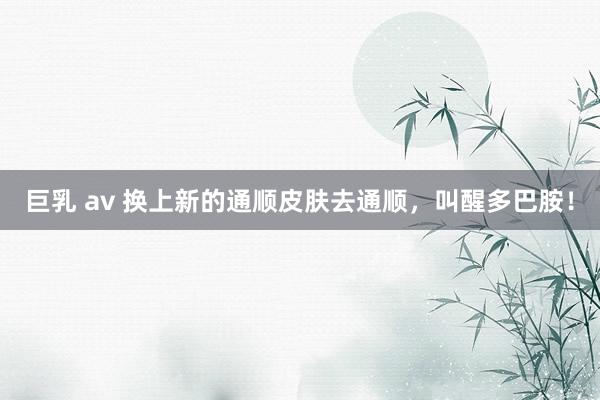 巨乳 av 换上新的通顺皮肤去通顺，叫醒多巴胺！