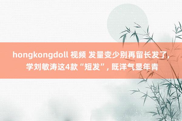 hongkongdoll 视频 发量变少别再留长发了， 学刘敏涛这4款“短发”， 既洋气显年青