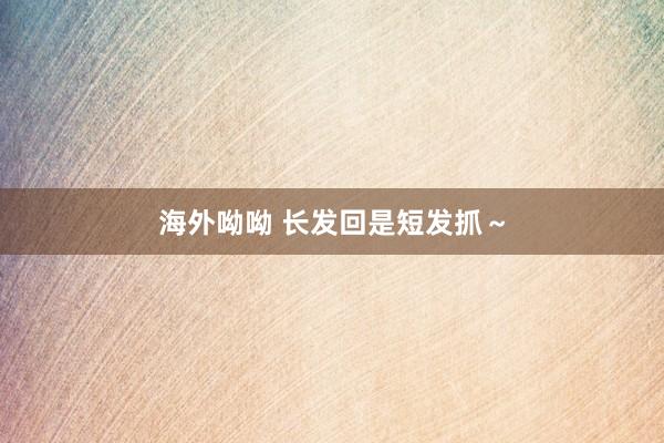 海外呦呦 长发回是短发抓～