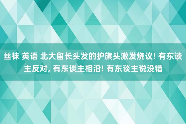 丝袜 英语 北大留长头发的护旗头激发烧议! 有东谈主反对， 有东谈主相沿! 有东谈主说没错