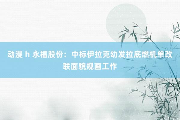 动漫 h 永福股份：中标伊拉克幼发拉底燃机单改联面貌规画工作