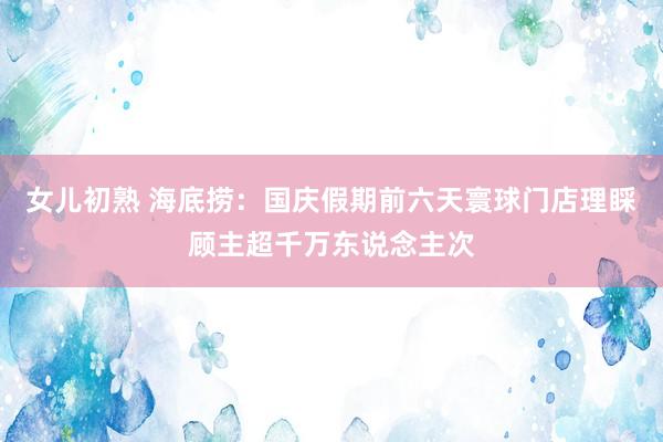 女儿初熟 海底捞：国庆假期前六天寰球门店理睬顾主超千万东说念主次