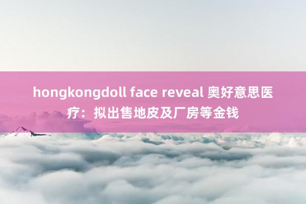 hongkongdoll face reveal 奥好意思医疗：拟出售地皮及厂房等金钱
