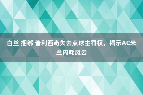 白丝 捆绑 普利西奇失去点球主罚权，揭示AC米兰内耗风云