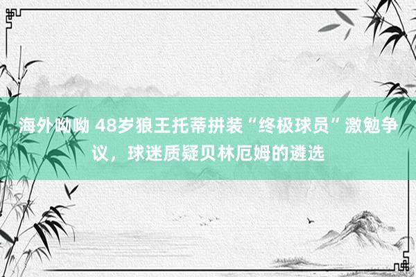 海外呦呦 48岁狼王托蒂拼装“终极球员”激勉争议，球迷质疑贝林厄姆的遴选