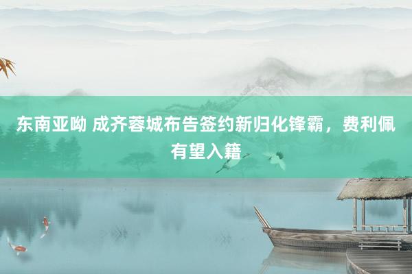 东南亚呦 成齐蓉城布告签约新归化锋霸，费利佩有望入籍