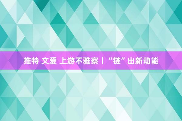 推特 文爱 上游不雅察丨“链”出新动能