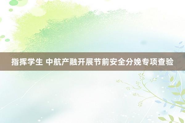 指挥学生 中航产融开展节前安全分娩专项查验